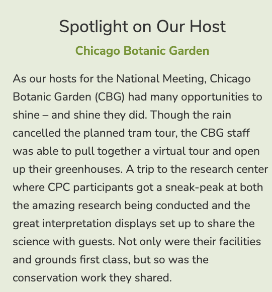 As our hosts for the National Meeting, Chicago Botanic Garden (CBG) had many opportunities to shine – and shine they did. Though the rain cancelled the planned tram tour, the CBG staff was able to pull together a virtual tour and open up their greenhouses. A trip to the research center where CPC participants got a sneak-peak at both the amazing research being conducted and the great interpretation displays set up to share the science with guests. Not only were their facilities and grounds first class, but so was the conservation work they shared.